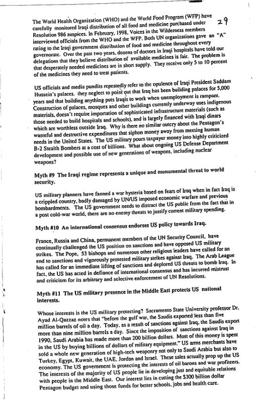 The Warld Hesih Orgaizaton (WHO) snd the World Food Program (WFP) tave vty monored lrqidisiibotion of al food nd medicine purchased wder 29 Resluton 936 auspics. In Febrry, 1998, Voies in the Wildemess members B patfeias romihe WHO and the WFP. Both UN orgaizaions gave s “A” g o the raq govemmen: dsuibution of food snd medicne hroughous ¢vey e Ovr v pat oy, dogens fdatrs n g Bospils Kove (30 0 oot i they ben discbuton of avaabe medicioes s e, The pratlem & it Seserately needed medicines ar n shon supply. They receive only 310 10 percet of the medicinesthy e 10 eat paiets. S offcals aed mdis it repetely rfer o opuence of i PresidentSaddoih e ey eglet 0 ol gt that s s been bilin palaces 0 $.000 years st buiding anytbing otsIraqs 1o work when sncmployment 1 oy, o moction of places, mosques an athr buikings cuently underway scsindigerous . docanrequie importaton of sopisicated infrastrctue materials (such o aceded v boild hospitalsan schools), and s hrgely inanced with g dioers which ar worthless outside lrag. Why i the no simil s ‘sl and destanctve expenditres it siphon money avay from meing bt s inthe United Stats. The US miliary pous axpayer 3 ol Bombers at acostofbillons. What sbout ongoing US Defense Department Gevelopmentsnd possible use of e grerations of weapons. nchding ncleat weapons? Myth #5 The Irag regime represens 2 unique and monumental (hreatfo world securly. 5 miliary planers have fannd war hyseria basd onfers of sq when n 3¢ 3q 1 ¥ erppled aunty, bl domaged by UNIUS imposed cconomic warare and previows opE et "The US govermment nceds o distac the US public from the foct it i = post cold-war worl, thre ae no nermy hrats 0 justifycurent il Myth #10 An international consensus endorses US poliy towards Irag- France, Russia and China, permanent mermbersof the UN Security Councll bave continualy challenged th US position on sasci ke, Toe Pope. 53 bishops and numerous cherrligiouskaders have alld for a0 “nd o sancions and vigorously protesed military strikesagaint Irg. The Arsb Leagoe o el for an mmedise ifingof sancions and deplored US thrat 1 bomb Irsq. In Tac. the US hasacted n defiance of nterationa consensus and s incorred mistrust and crhcism for s arbitary and slective enforcement of UN Resolutions. Myth #11 The US miltary presence i the Middie East protects US, national interests. Whose nierests is the US miliary protecting? Sacramento Sate Uriversty professor Dr- “Avad Al-Quazaz noes tha "before th goll war, he Sauisexporid ess thn five o ion bamels of ol dsy. Today. 55 eseltof sanctions agaast g, the Saudis expart more than mine million barrels day. Since the imposion of santions gainst sq 1590, Saudi Arabia has made mare than 200 billon dollrs. Mostofthis money i spert ot US by by bilions of dollrs of miliary equipment.” US ams merchants tave 4616 2 whole new generation of highvech weapoary not anly o Saudi Arabia bt alo Torkey, Egyp. Kt the UAE. Jordan and Iracl. Thsesales scually prop up the US canomy. The US government is proicting the ncrests of o brons and war profeers e merests of the majorty o US people lie in developing just and equiable relaions Wit people inthe Middle East. Our meres e incatingte 300 billiondolar Pentagon budget and using those fundsforbeie schools,job and healh are.